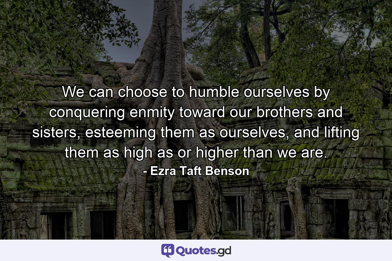 We can choose to humble ourselves by conquering enmity toward our brothers and sisters, esteeming them as ourselves, and lifting them as high as or higher than we are. - Quote by Ezra Taft Benson