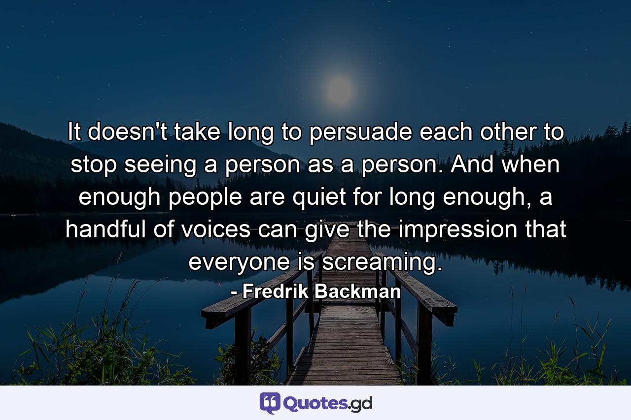 It doesn't take long to persuade each other to stop seeing a person as a person. And when enough people are quiet for long enough, a handful of voices can give the impression that everyone is screaming. - Quote by Fredrik Backman