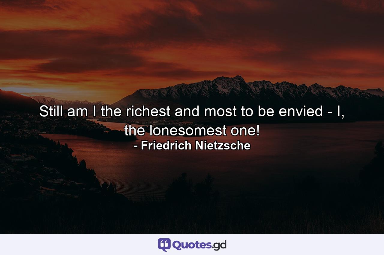 Still am I the richest and most to be envied - I, the lonesomest one! - Quote by Friedrich Nietzsche