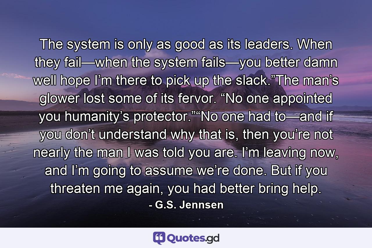 The system is only as good as its leaders. When they fail—when the system fails—you better damn well hope I’m there to pick up the slack.”The man’s glower lost some of its fervor. “No one appointed you humanity’s protector.”“No one had to—and if you don’t understand why that is, then you’re not nearly the man I was told you are. I’m leaving now, and I’m going to assume we’re done. But if you threaten me again, you had better bring help. - Quote by G.S. Jennsen