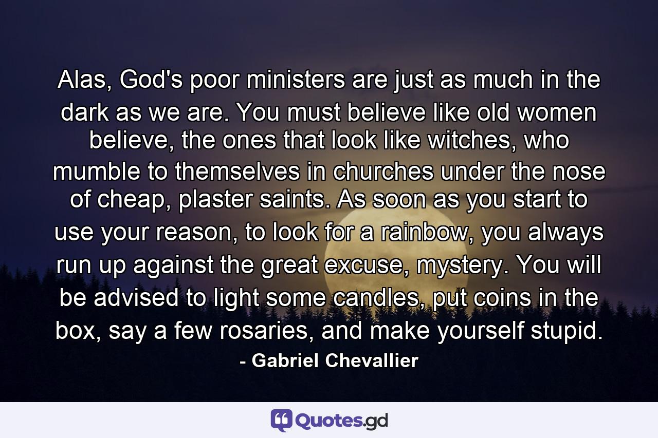 Alas, God's poor ministers are just as much in the dark as we are. You must believe like old women believe, the ones that look like witches, who mumble to themselves in churches under the nose of cheap, plaster saints. As soon as you start to use your reason, to look for a rainbow, you always run up against the great excuse, mystery. You will be advised to light some candles, put coins in the box, say a few rosaries, and make yourself stupid. - Quote by Gabriel Chevallier