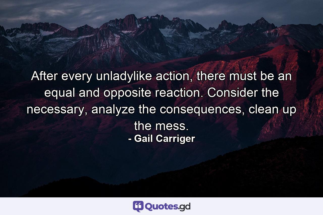 After every unladylike action, there must be an equal and opposite reaction. Consider the necessary, analyze the consequences, clean up the mess. - Quote by Gail Carriger