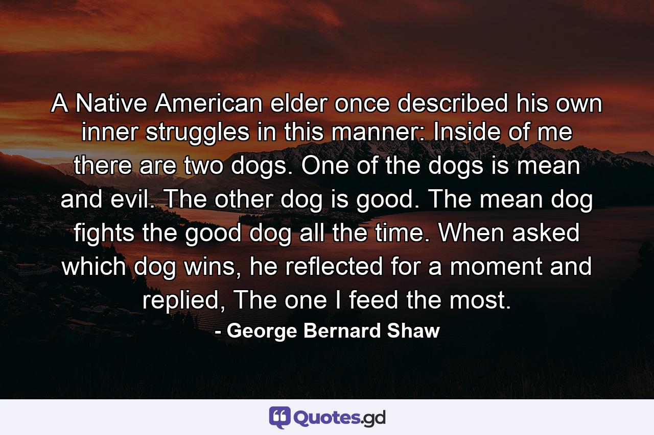 A Native American elder once described his own inner struggles in this manner: Inside of me there are two dogs. One of the dogs is mean and evil. The other dog is good. The mean dog fights the good dog all the time. When asked which dog wins, he reflected for a moment and replied, The one I feed the most. - Quote by George Bernard Shaw