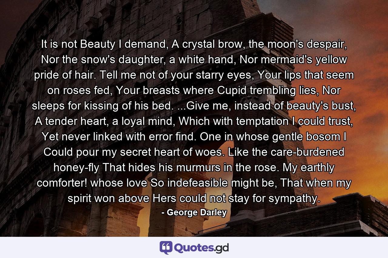 It is not Beauty I demand, A crystal brow, the moon's despair, Nor the snow's daughter, a white hand, Nor mermaid's yellow pride of hair. Tell me not of your starry eyes, Your lips that seem on roses fed, Your breasts where Cupid trembling lies, Nor sleeps for kissing of his bed. ...Give me, instead of beauty's bust, A tender heart, a loyal mind, Which with temptation I could trust, Yet never linked with error find. One in whose gentle bosom I Could pour my secret heart of woes. Like the care-burdened honey-fly That hides his murmurs in the rose. My earthly comforter! whose love So indefeasible might be, That when my spirit won above Hers could not stay for sympathy. - Quote by George Darley