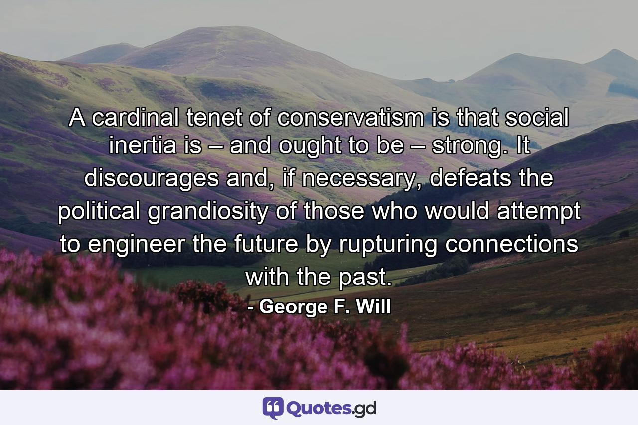 A cardinal tenet of conservatism is that social inertia is – and ought to be – strong. It discourages and, if necessary, defeats the political grandiosity of those who would attempt to engineer the future by rupturing connections with the past. - Quote by George F. Will