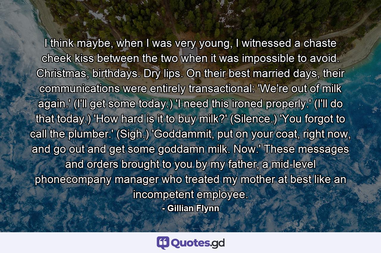 I think maybe, when I was very young, I witnessed a chaste cheek kiss between the two when it was impossible to avoid. Christmas, birthdays. Dry lips. On their best married days, their communications were entirely transactional: 'We're out of milk again.' (I'll get some today.) 'I need this ironed properly.' (I'll do that today.) 'How hard is it to buy milk?' (Silence.) 'You forgot to call the plumber.' (Sigh.) 'Goddammit, put on your coat, right now, and go out and get some goddamn milk. Now.' These messages and orders brought to you by my father, a mid-level phonecompany manager who treated my mother at best like an incompetent employee. - Quote by Gillian Flynn