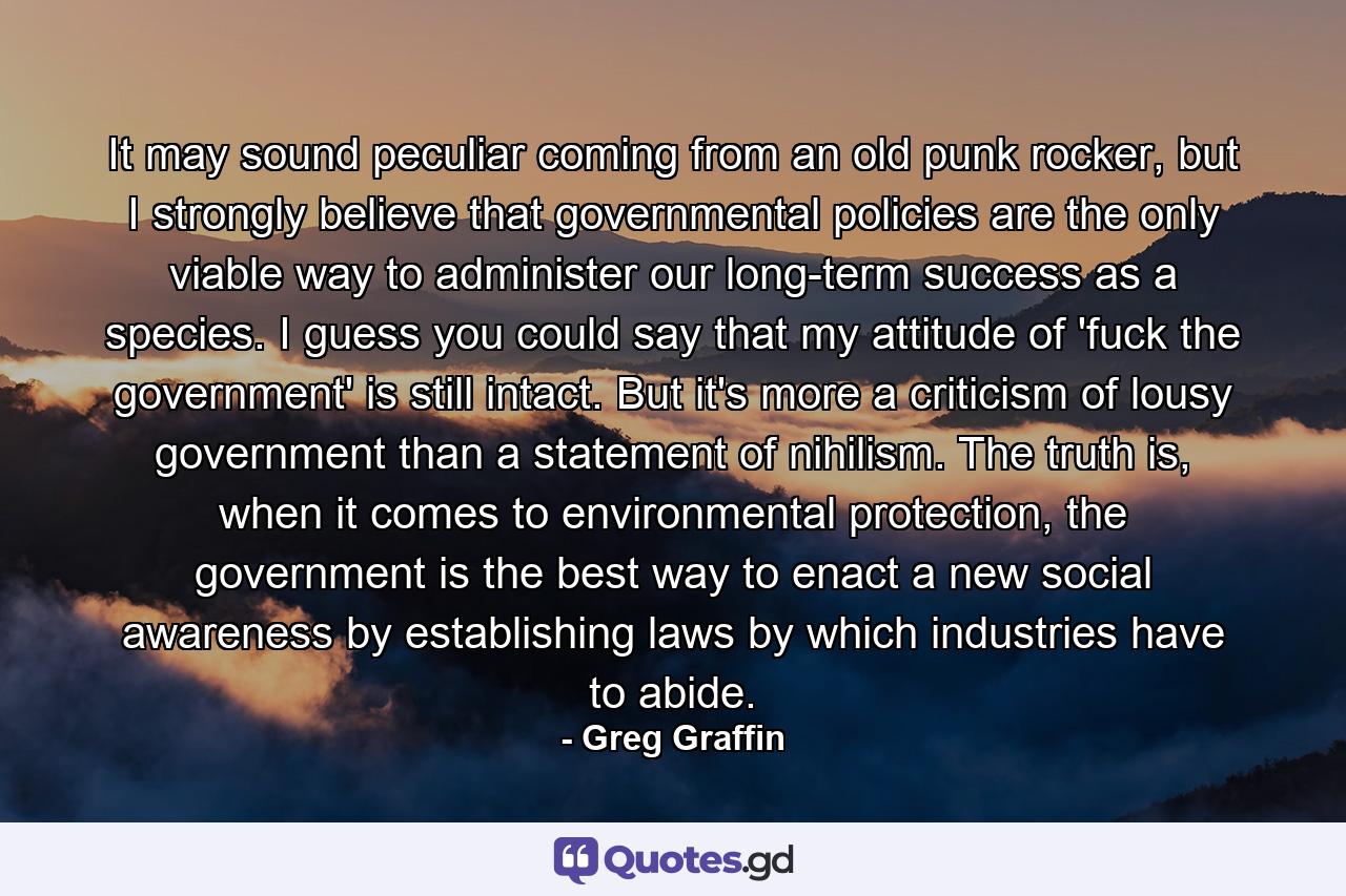 It may sound peculiar coming from an old punk rocker, but I strongly believe that governmental policies are the only viable way to administer our long-term success as a species. I guess you could say that my attitude of 'fuck the government' is still intact. But it's more a criticism of lousy government than a statement of nihilism. The truth is, when it comes to environmental protection, the government is the best way to enact a new social awareness by establishing laws by which industries have to abide. - Quote by Greg Graffin