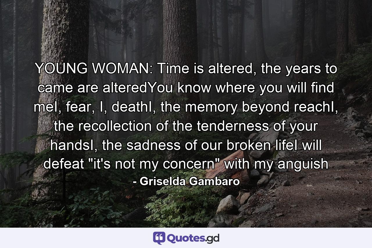 YOUNG WOMAN: Time is altered, the years to came are alteredYou know where you will find meI, fear, I, deathI, the memory beyond reachI, the recollection of the tenderness of your handsI, the sadness of our broken lifeI will defeat 