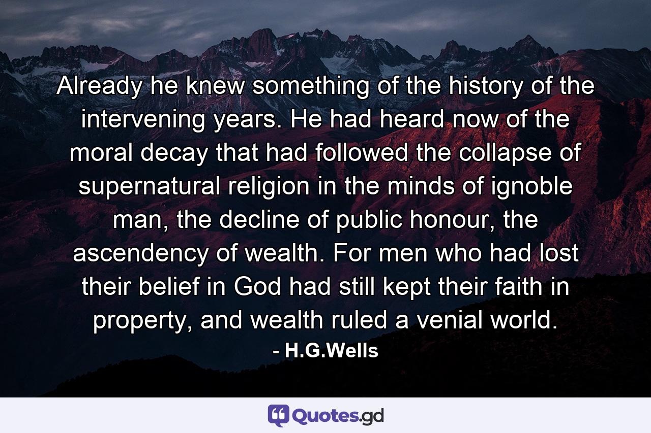 Already he knew something of the history of the intervening years. He had heard now of the moral decay that had followed the collapse of supernatural religion in the minds of ignoble man, the decline of public honour, the ascendency of wealth. For men who had lost their belief in God had still kept their faith in property, and wealth ruled a venial world. - Quote by H.G.Wells