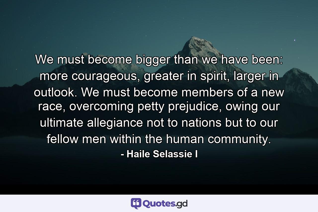 We must become bigger than we have been: more courageous, greater in spirit, larger in outlook. We must become members of a new race, overcoming petty prejudice, owing our ultimate allegiance not to nations but to our fellow men within the human community. - Quote by Haile Selassie I
