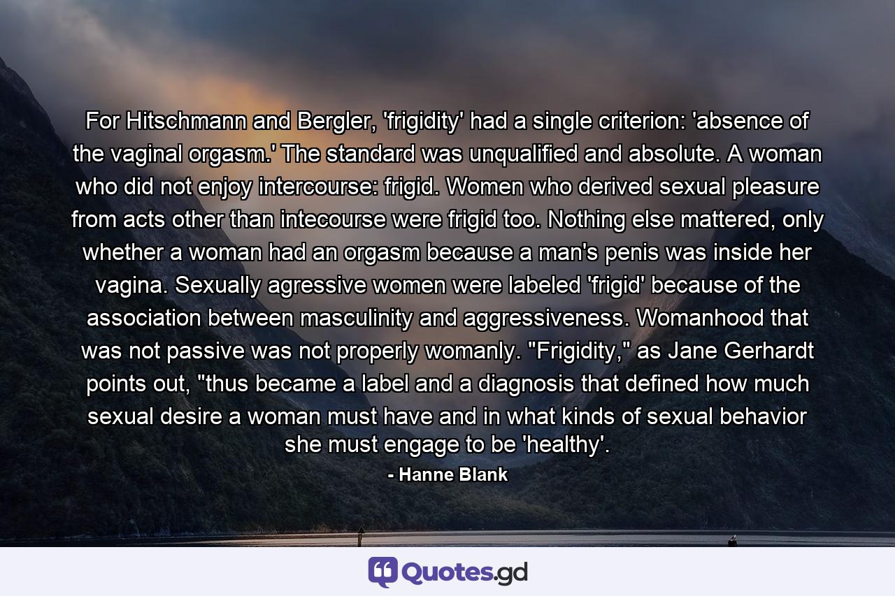 For Hitschmann and Bergler, 'frigidity' had a single criterion: 'absence of the vaginal orgasm.' The standard was unqualified and absolute. A woman who did not enjoy intercourse: frigid. Women who derived sexual pleasure from acts other than intecourse were frigid too. Nothing else mattered, only whether a woman had an orgasm because a man's penis was inside her vagina. Sexually agressive women were labeled 'frigid' because of the association between masculinity and aggressiveness. Womanhood that was not passive was not properly womanly. 