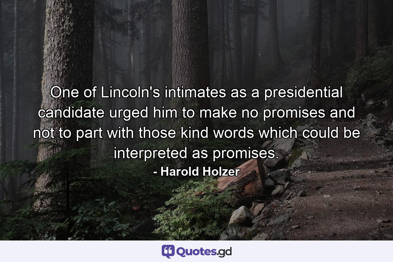 One of Lincoln's intimates as a presidential candidate urged him to make no promises and not to part with those kind words which could be interpreted as promises. - Quote by Harold Holzer