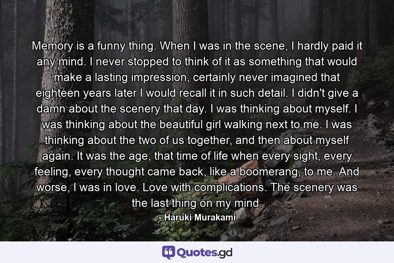 Memory is a funny thing. When I was in the scene, I hardly paid it any mind. I never stopped to think of it as something that would make a lasting impression, certainly never imagined that eighteen years later I would recall it in such detail. I didn't give a damn about the scenery that day. I was thinking about myself. I was thinking about the beautiful girl walking next to me. I was thinking about the two of us together, and then about myself again. It was the age, that time of life when every sight, every feeling, every thought came back, like a boomerang, to me. And worse, I was in love. Love with complications. The scenery was the last thing on my mind. - Quote by Haruki Murakami