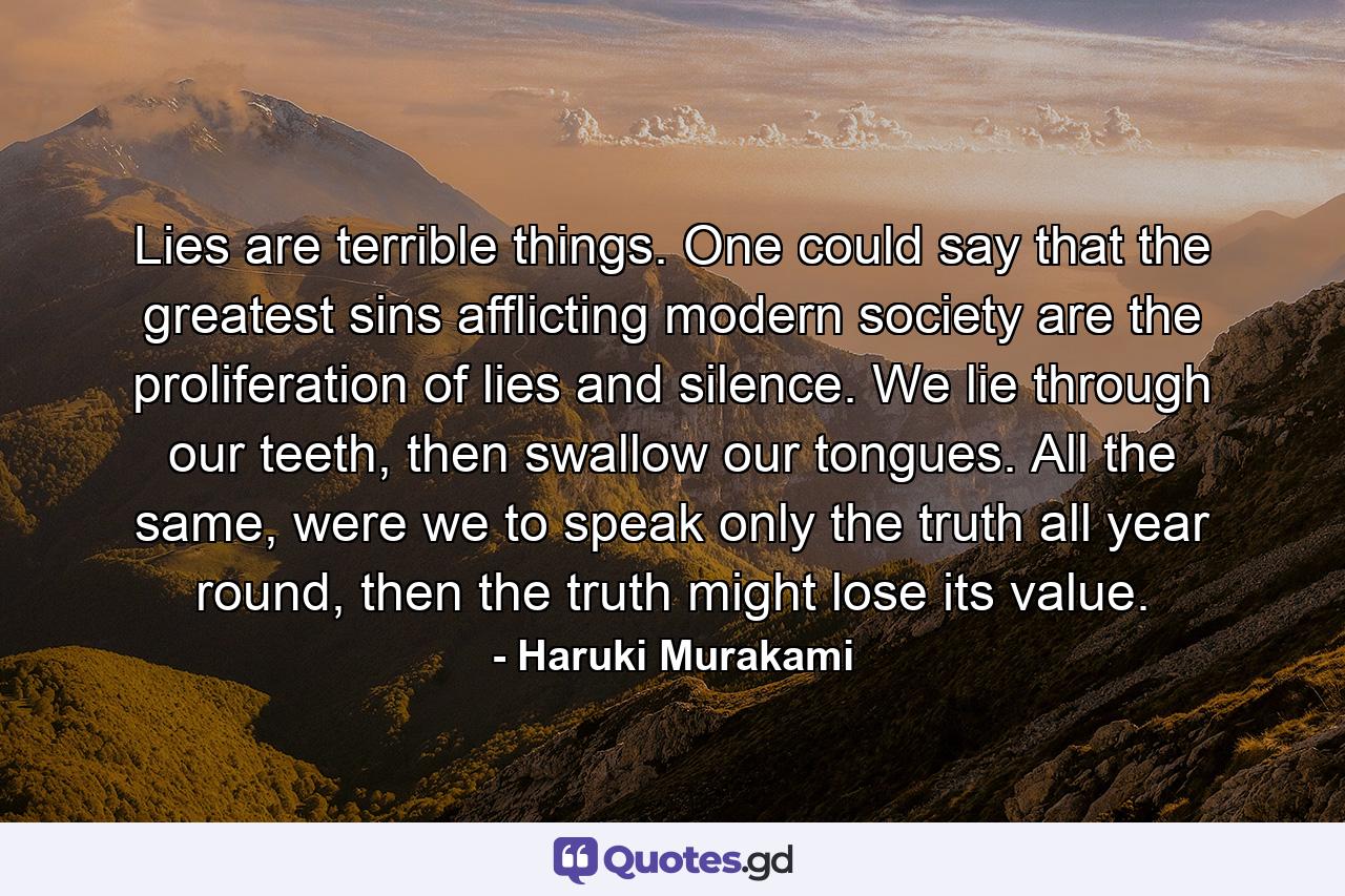 Lies are terrible things. One could say that the greatest sins afflicting modern society are the proliferation of lies and silence. We lie through our teeth, then swallow our tongues. All the same, were we to speak only the truth all year round, then the truth might lose its value. - Quote by Haruki Murakami