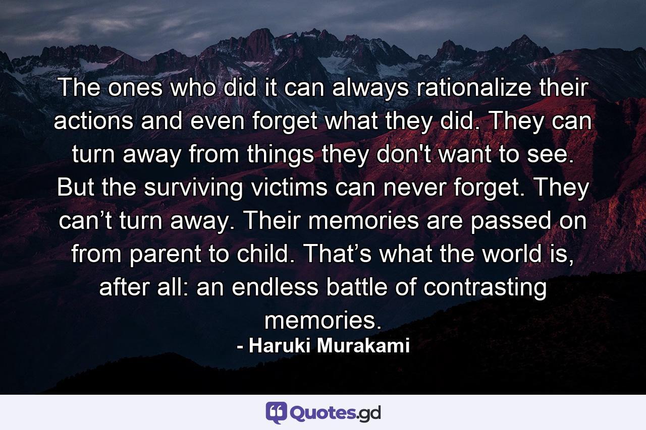 The ones who did it can always rationalize their actions and even forget what they did. They can turn away from things they don't want to see. But the surviving victims can never forget. They can’t turn away. Their memories are passed on from parent to child. That’s what the world is, after all: an endless battle of contrasting memories. - Quote by Haruki Murakami