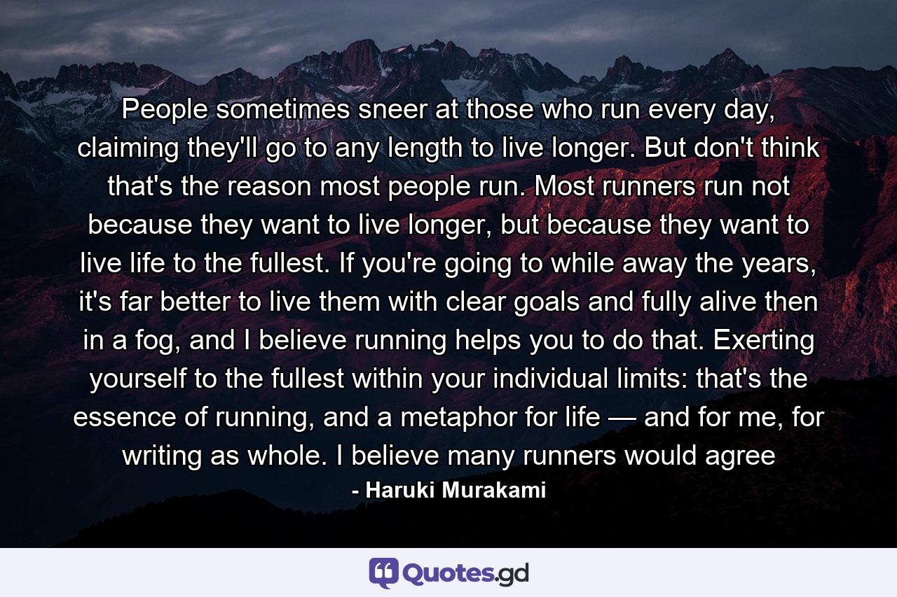 People sometimes sneer at those who run every day, claiming they'll go to any length to live longer. But don't think that's the reason most people run. Most runners run not because they want to live longer, but because they want to live life to the fullest. If you're going to while away the years, it's far better to live them with clear goals and fully alive then in a fog, and I believe running helps you to do that. Exerting yourself to the fullest within your individual limits: that's the essence of running, and a metaphor for life — and for me, for writing as whole. I believe many runners would agree - Quote by Haruki Murakami