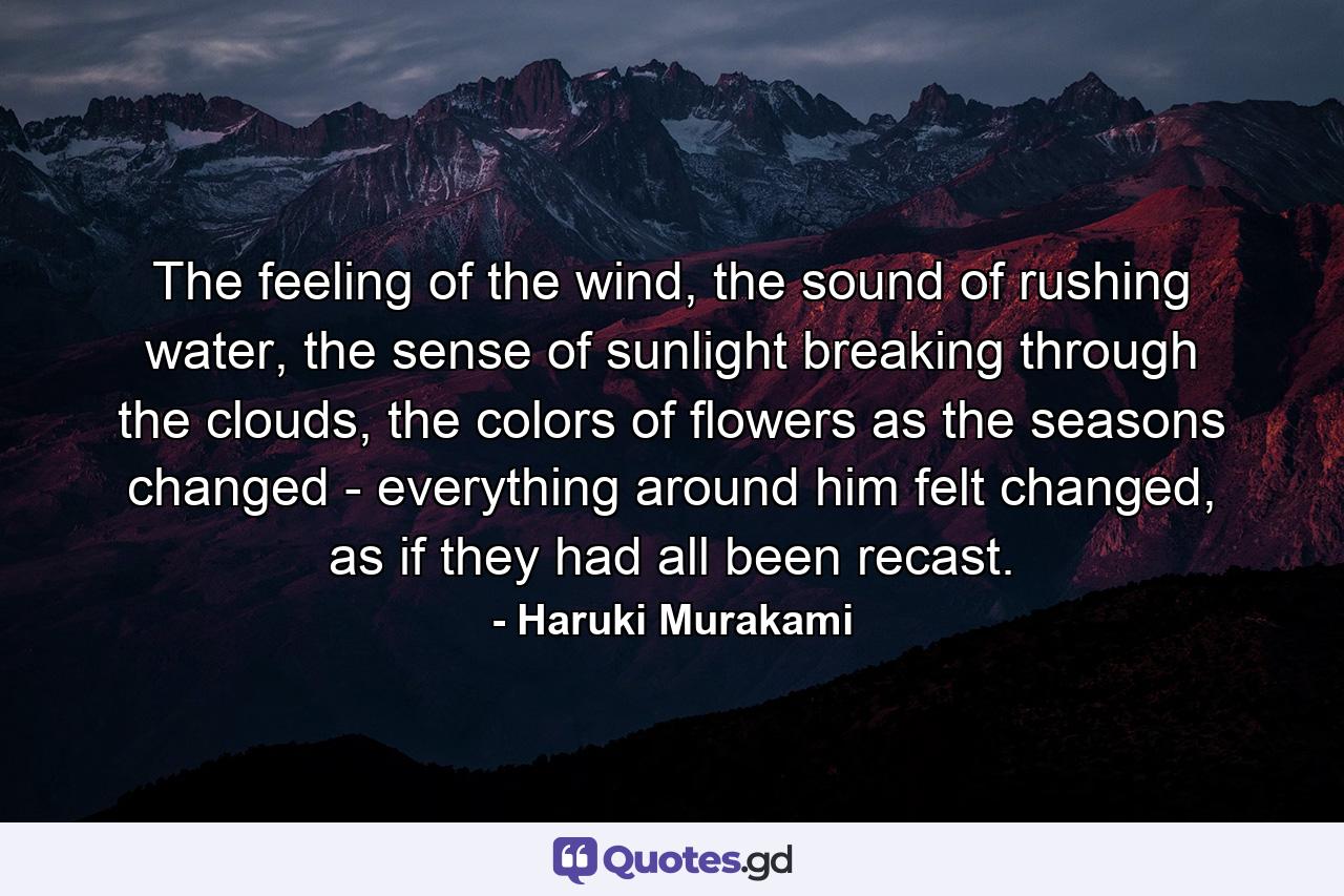 The feeling of the wind, the sound of rushing water, the sense of sunlight breaking through the clouds, the colors of flowers as the seasons changed - everything around him felt changed, as if they had all been recast. - Quote by Haruki Murakami