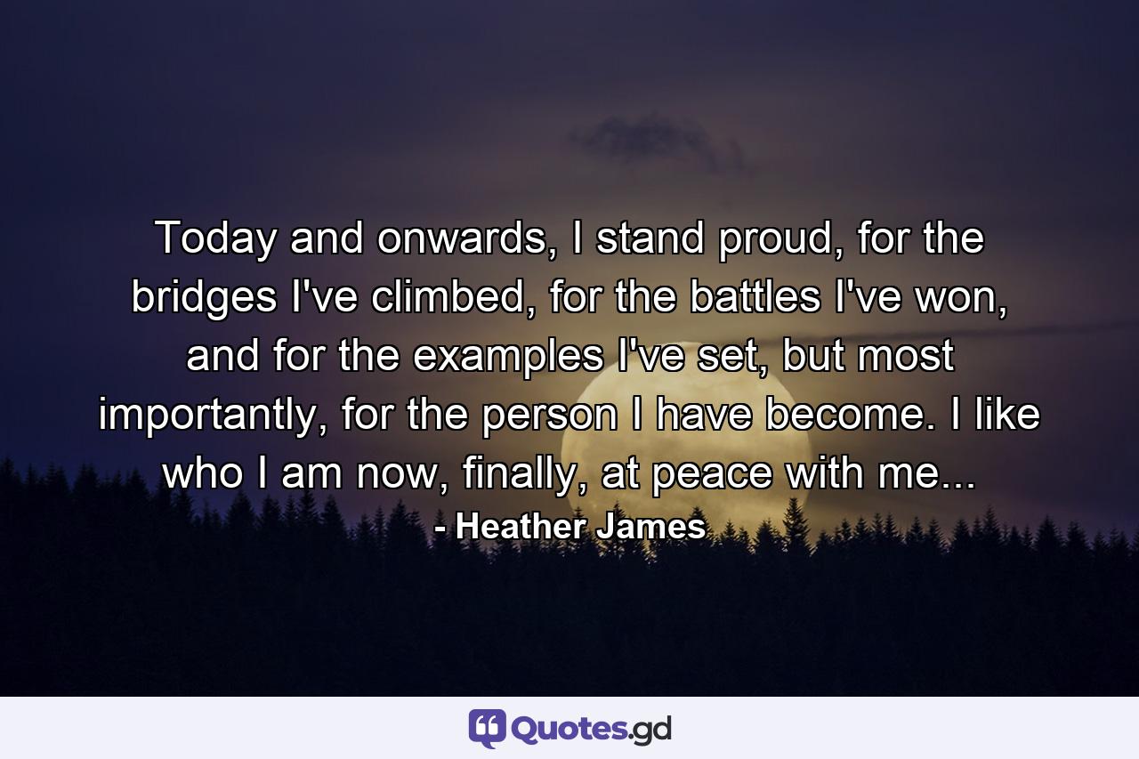 Today and onwards, I stand proud, for the bridges I've climbed, for the battles I've won, and for the examples I've set, but most importantly, for the person I have become. I like who I am now, finally, at peace with me... - Quote by Heather James