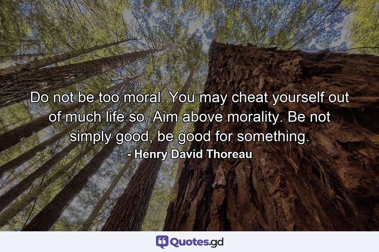 Do not be too moral. You may cheat yourself out of much life so. Aim above morality. Be not simply good, be good for something. - Quote by Henry David Thoreau