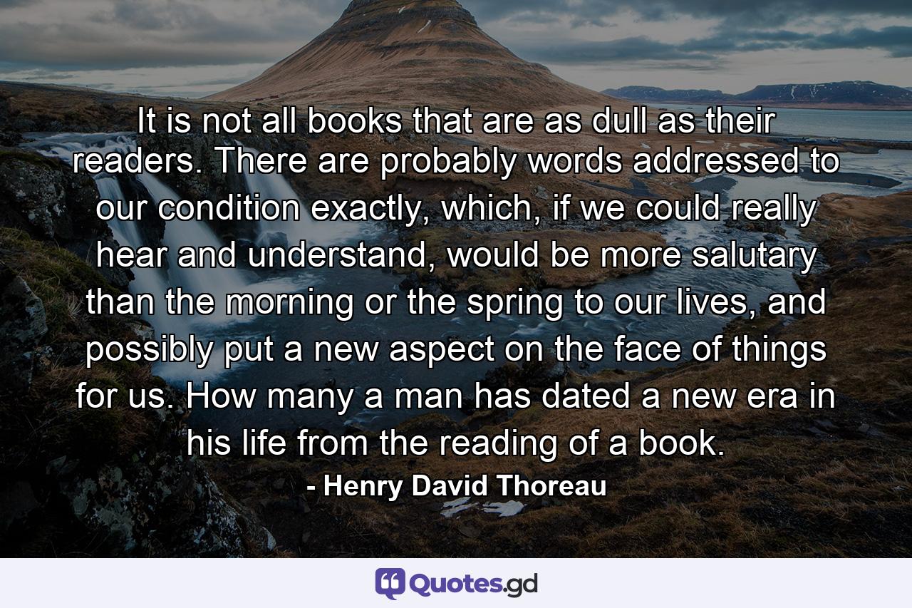 It is not all books that are as dull as their readers. There are probably words addressed to our condition exactly, which, if we could really hear and understand, would be more salutary than the morning or the spring to our lives, and possibly put a new aspect on the face of things for us. How many a man has dated a new era in his life from the reading of a book. - Quote by Henry David Thoreau