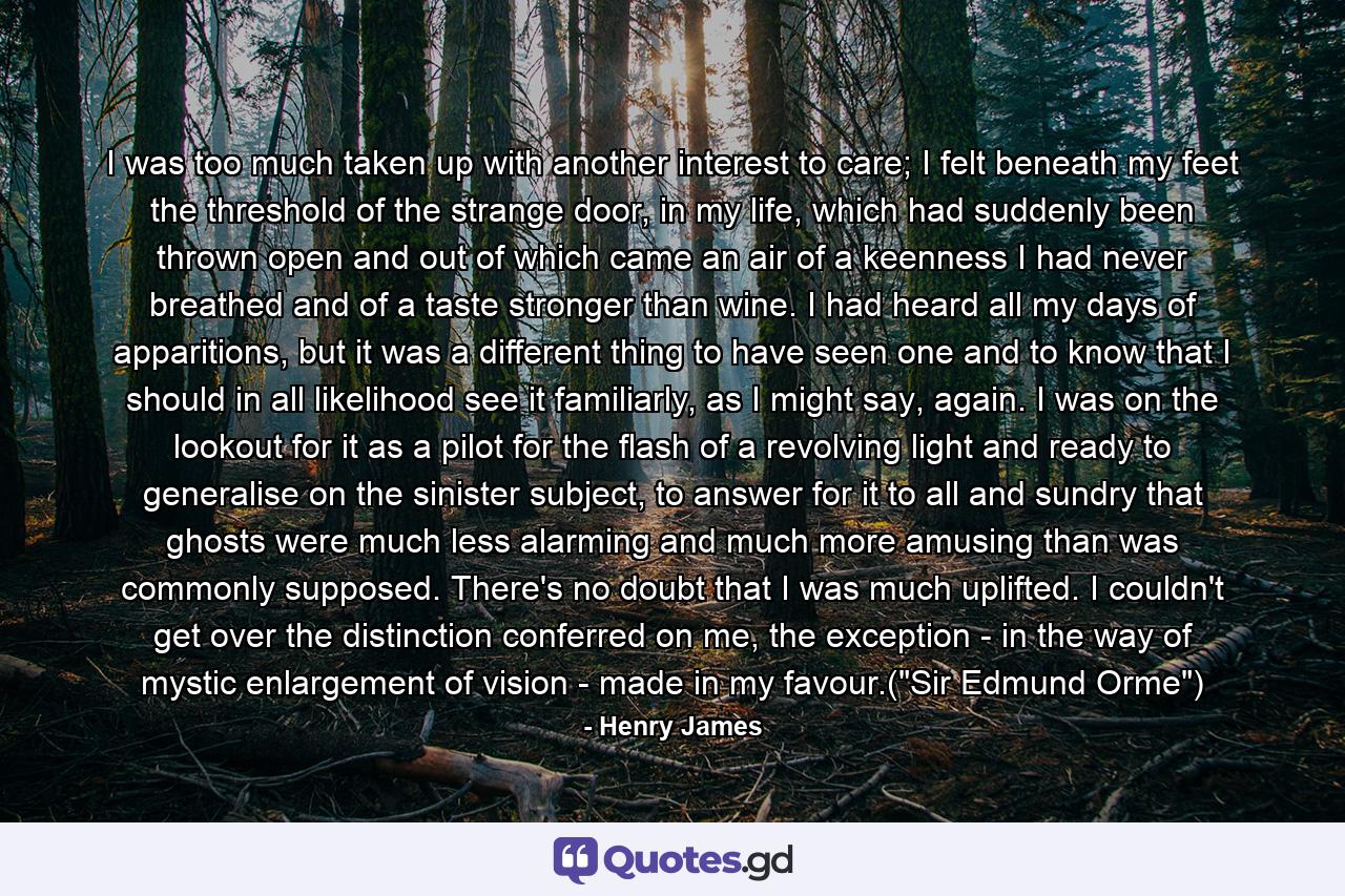 I was too much taken up with another interest to care; I felt beneath my feet the threshold of the strange door, in my life, which had suddenly been thrown open and out of which came an air of a keenness I had never breathed and of a taste stronger than wine. I had heard all my days of apparitions, but it was a different thing to have seen one and to know that I should in all likelihood see it familiarly, as I might say, again. I was on the lookout for it as a pilot for the flash of a revolving light and ready to generalise on the sinister subject, to answer for it to all and sundry that ghosts were much less alarming and much more amusing than was commonly supposed. There's no doubt that I was much uplifted. I couldn't get over the distinction conferred on me, the exception - in the way of mystic enlargement of vision - made in my favour.(