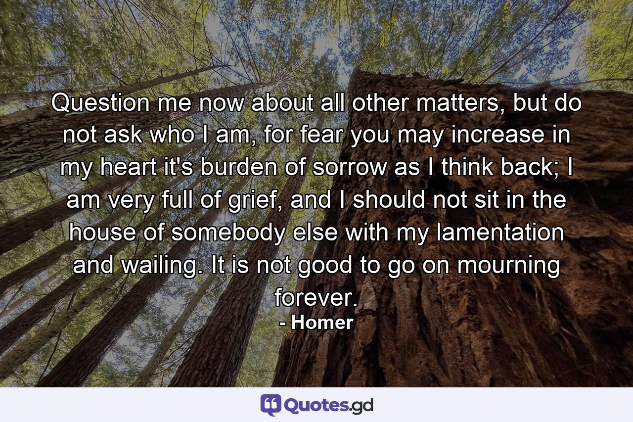 Question me now about all other matters, but do not ask who I am, for fear you may increase in my heart it's burden of sorrow as I think back; I am very full of grief, and I should not sit in the house of somebody else with my lamentation and wailing. It is not good to go on mourning forever. - Quote by Homer