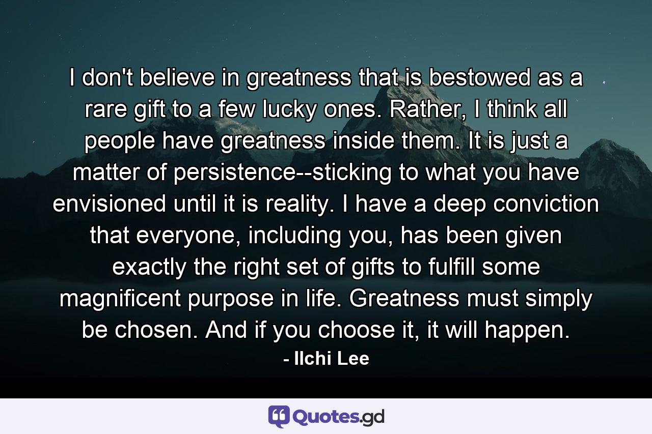 I don't believe in greatness that is bestowed as a rare gift to a few lucky ones. Rather, I think all people have greatness inside them. It is just a matter of persistence--sticking to what you have envisioned until it is reality. I have a deep conviction that everyone, including you, has been given exactly the right set of gifts to fulfill some magnificent purpose in life. Greatness must simply be chosen. And if you choose it, it will happen. - Quote by Ilchi Lee