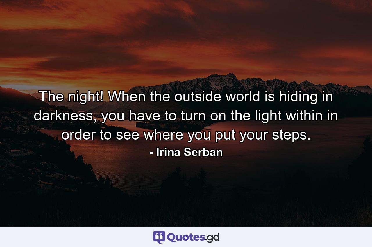 The night! When the outside world is hiding in darkness, you have to turn on the light within in order to see where you put your steps. - Quote by Irina Serban