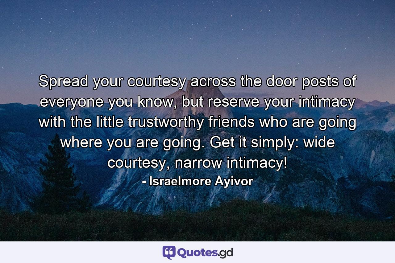 Spread your courtesy across the door posts of everyone you know, but reserve your intimacy with the little trustworthy friends who are going where you are going. Get it simply: wide courtesy, narrow intimacy! - Quote by Israelmore Ayivor