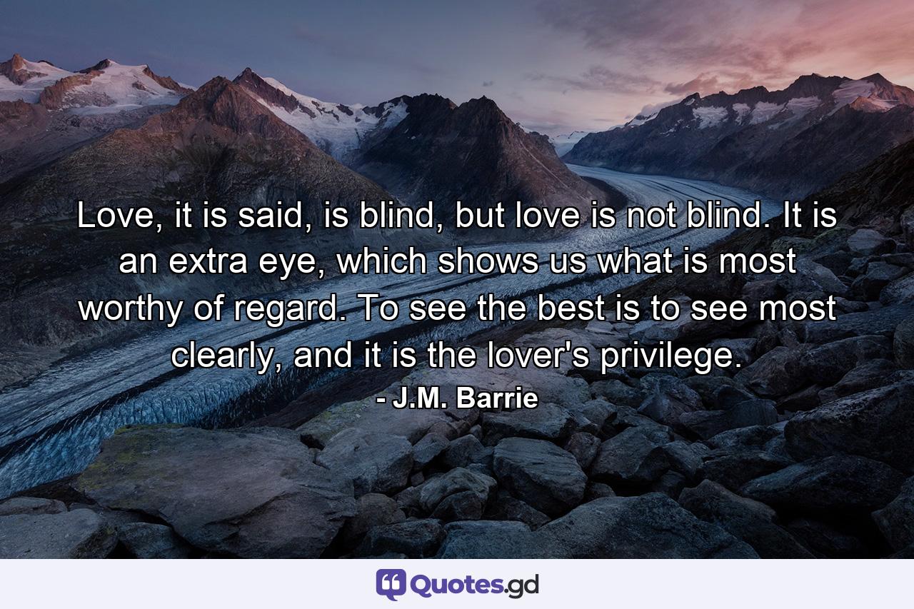 Love, it is said, is blind, but love is not blind. It is an extra eye, which shows us what is most worthy of regard. To see the best is to see most clearly, and it is the lover's privilege. - Quote by J.M. Barrie