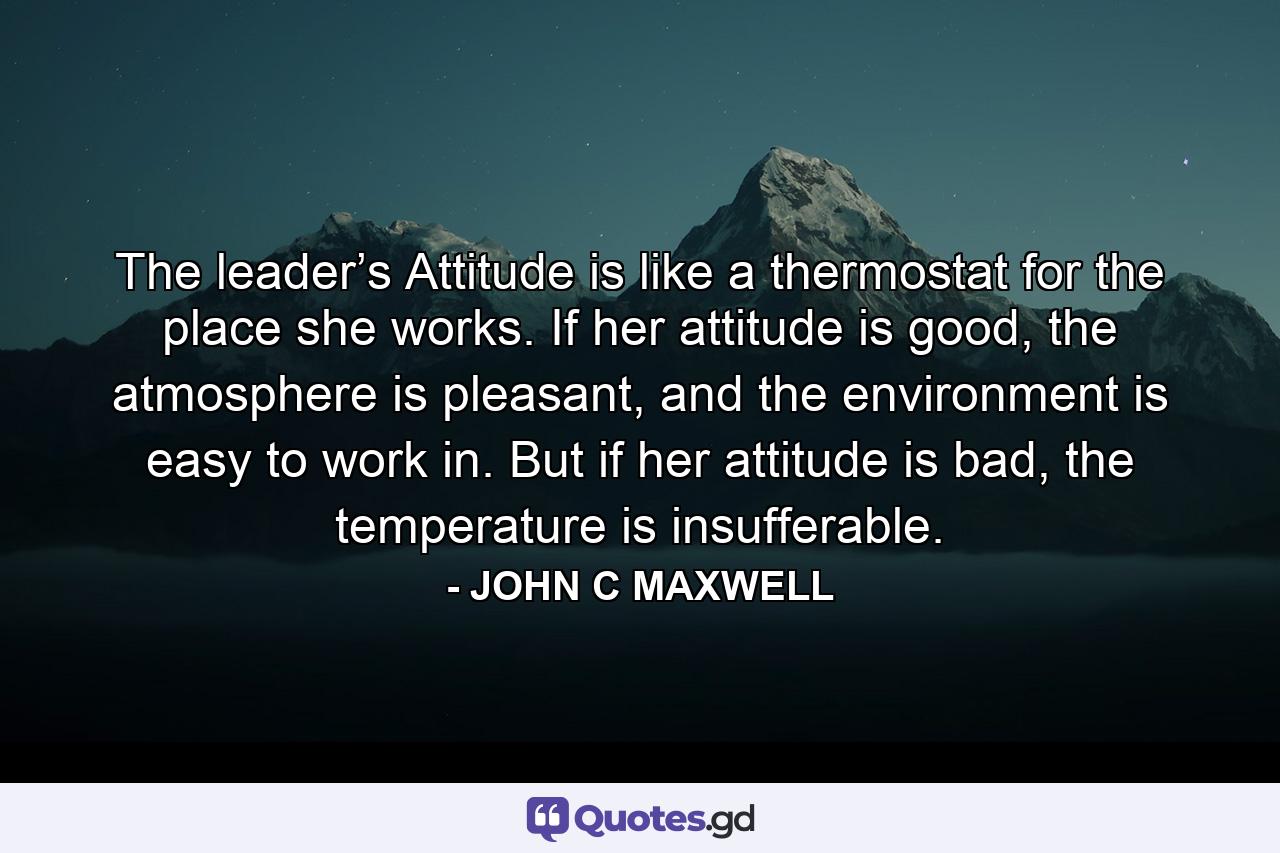 The leader’s Attitude is like a thermostat for the place she works. If her attitude is good, the atmosphere is pleasant, and the environment is easy to work in. But if her attitude is bad, the temperature is insufferable. - Quote by JOHN C MAXWELL