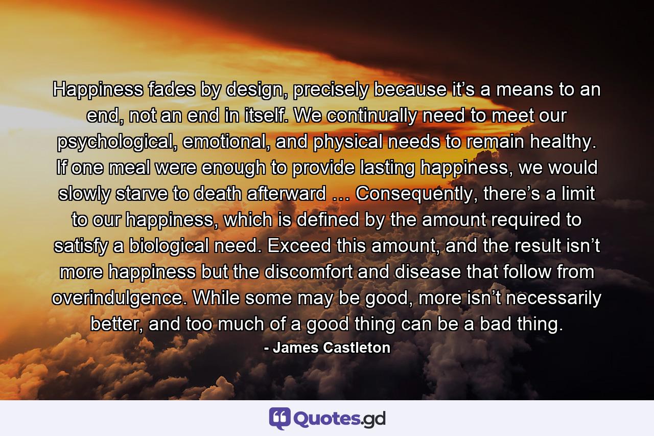 Happiness fades by design, precisely because it’s a means to an end, not an end in itself. We continually need to meet our psychological, emotional, and physical needs to remain healthy. If one meal were enough to provide lasting happiness, we would slowly starve to death afterward … Consequently, there’s a limit to our happiness, which is defined by the amount required to satisfy a biological need. Exceed this amount, and the result isn’t more happiness but the discomfort and disease that follow from overindulgence. While some may be good, more isn’t necessarily better, and too much of a good thing can be a bad thing. - Quote by James Castleton