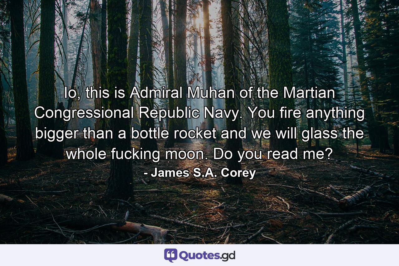 Io, this is Admiral Muhan of the Martian Congressional Republic Navy. You fire anything bigger than a bottle rocket and we will glass the whole fucking moon. Do you read me? - Quote by James S.A. Corey