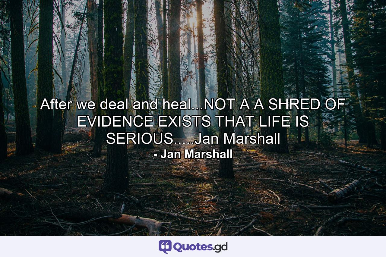 After we deal and heal...NOT A A SHRED OF EVIDENCE EXISTS THAT LIFE IS SERIOUS.....Jan Marshall - Quote by Jan Marshall