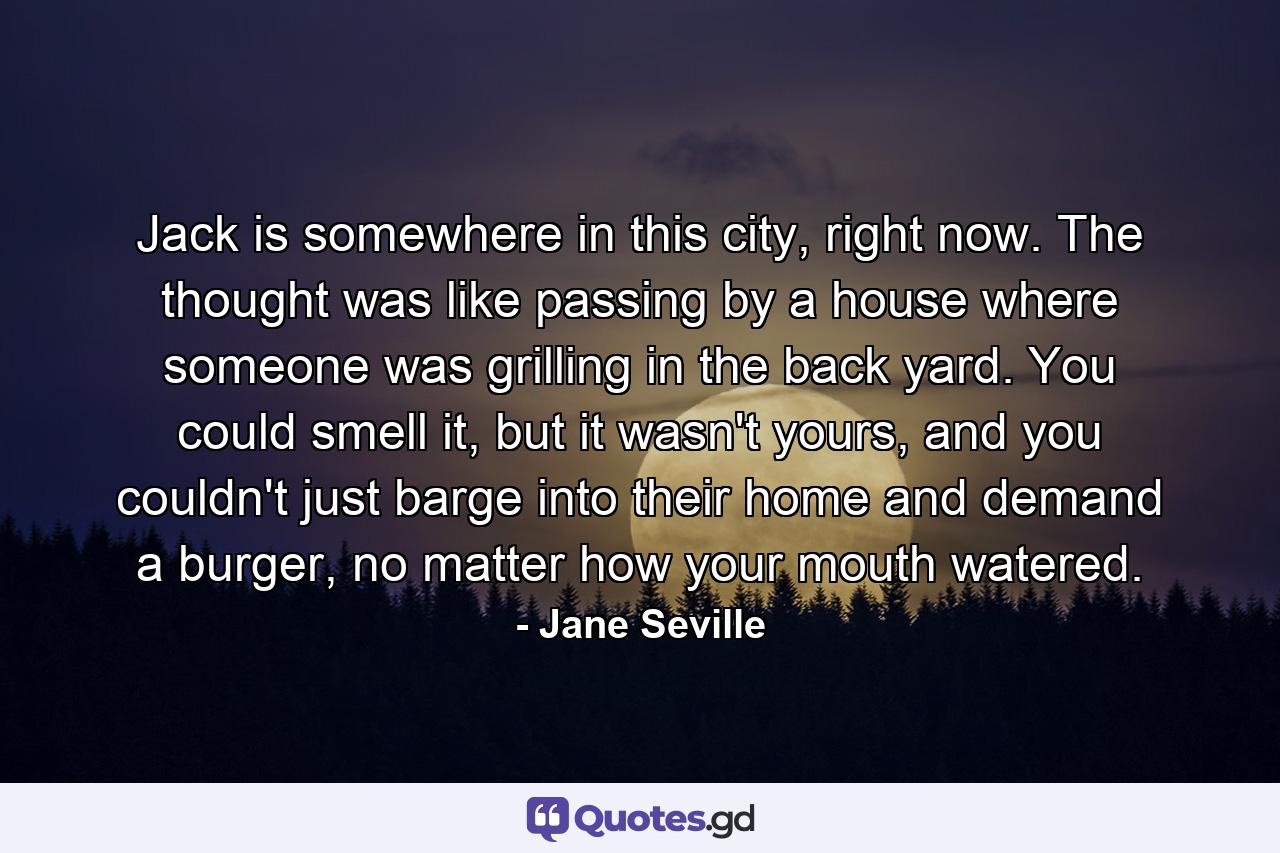 Jack is somewhere in this city, right now. The thought was like passing by a house where someone was grilling in the back yard. You could smell it, but it wasn't yours, and you couldn't just barge into their home and demand a burger, no matter how your mouth watered. - Quote by Jane Seville