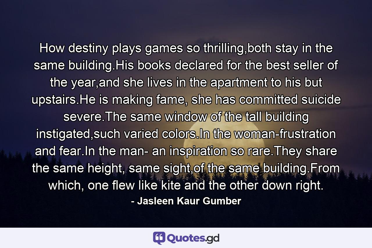 How destiny plays games so thrilling,both stay in the same building.His books declared for the best seller of the year,and she lives in the apartment to his but upstairs.He is making fame, she has committed suicide severe.The same window of the tall building instigated,such varied colors.In the woman-frustration and fear.In the man- an inspiration so rare.They share the same height, same sight,of the same building.From which, one flew like kite and the other down right. - Quote by Jasleen Kaur Gumber