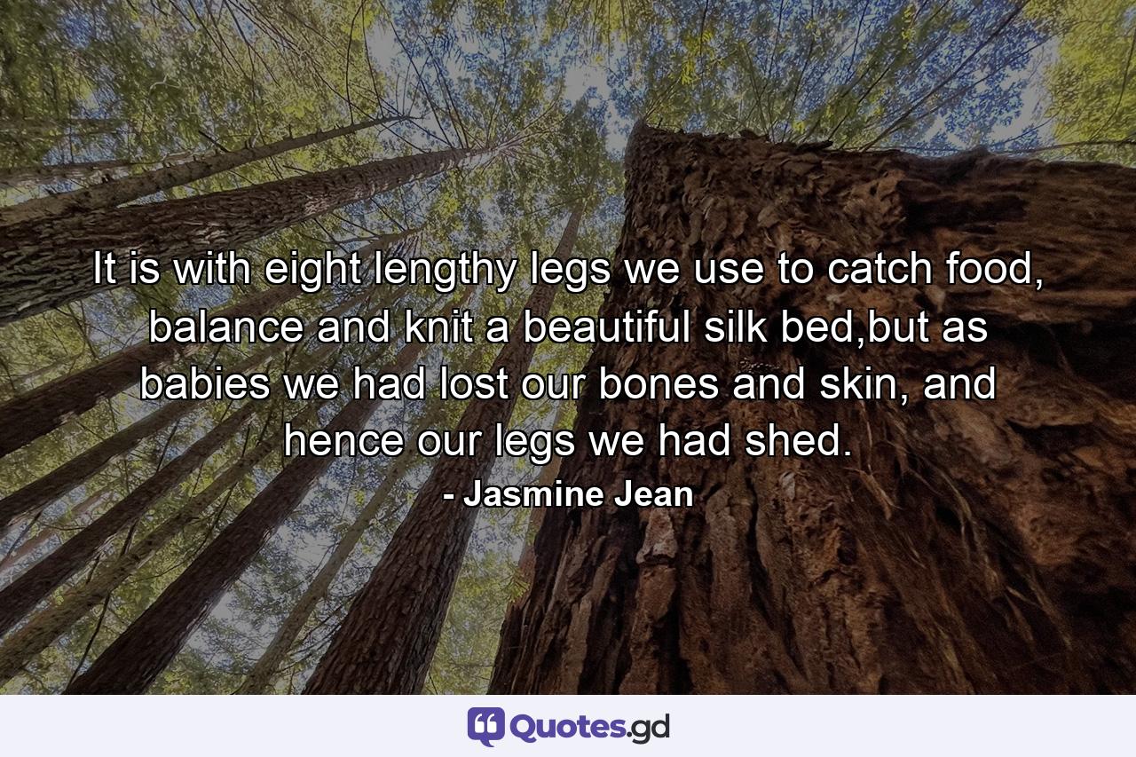 It is with eight lengthy legs we use to catch food, balance and knit a beautiful silk bed,but as babies we had lost our bones and skin, and hence our legs we had shed. - Quote by Jasmine Jean