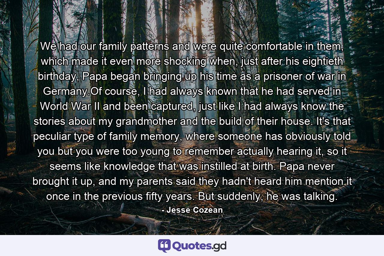 We had our family patterns and were quite comfortable in them, which made it even more shocking when, just after his eightieth birthday, Papa began bringing up his time as a prisoner of war in Germany.Of course, I had always known that he had served in World War II and been captured, just like I had always know the stories about my grandmother and the build of their house. It's that peculiar type of family memory, where someone has obviously told you but you were too young to remember actually hearing it, so it seems like knowledge that was instilled at birth. Papa never brought it up, and my parents said they hadn't heard him mention it once in the previous fifty years. But suddenly, he was talking. - Quote by Jesse Cozean