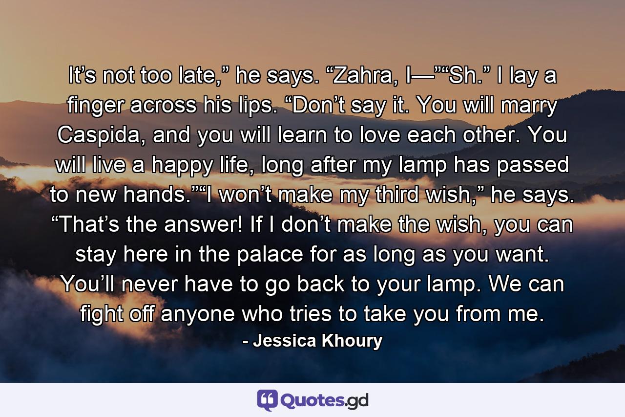 It’s not too late,” he says. “Zahra, I—”“Sh.” I lay a finger across his lips. “Don’t say it. You will marry Caspida, and you will learn to love each other. You will live a happy life, long after my lamp has passed to new hands.”“I won’t make my third wish,” he says. “That’s the answer! If I don’t make the wish, you can stay here in the palace for as long as you want. You’ll never have to go back to your lamp. We can fight off anyone who tries to take you from me. - Quote by Jessica Khoury