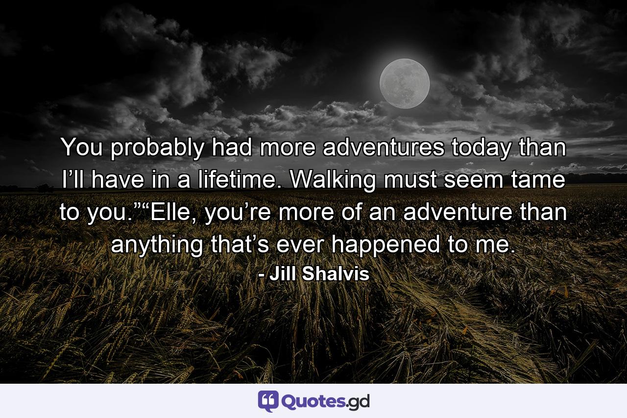 You probably had more adventures today than I’ll have in a lifetime. Walking must seem tame to you.”“Elle, you’re more of an adventure than anything that’s ever happened to me. - Quote by Jill Shalvis