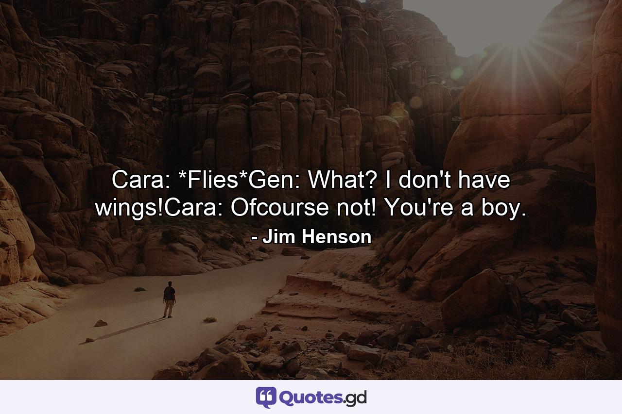 Cara: *Flies*Gen: What? I don't have wings!Cara: Ofcourse not! You're a boy. - Quote by Jim Henson