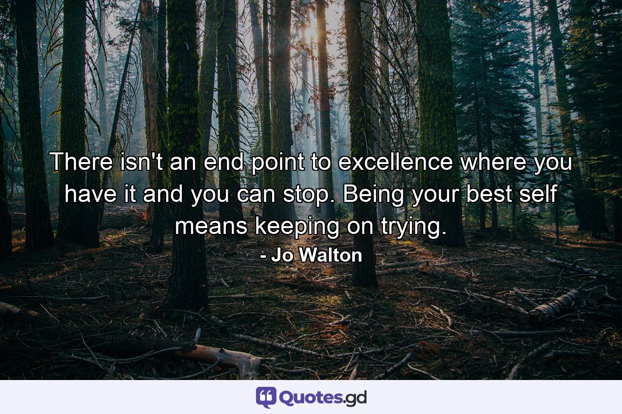 There isn't an end point to excellence where you have it and you can stop. Being your best self means keeping on trying. - Quote by Jo Walton