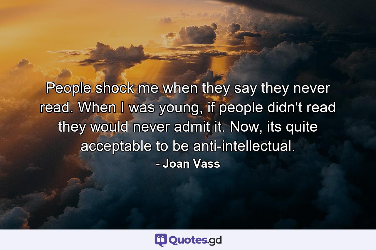 People shock me when they say they never read. When I was young, if people didn't read they would never admit it. Now, its quite acceptable to be anti-intellectual. - Quote by Joan Vass