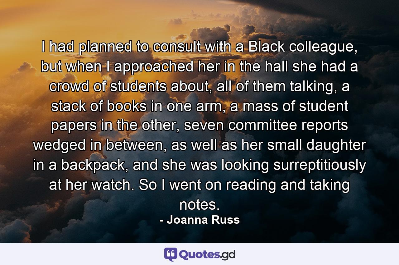 I had planned to consult with a Black colleague, but when I approached her in the hall she had a crowd of students about, all of them talking, a stack of books in one arm, a mass of student papers in the other, seven committee reports wedged in between, as well as her small daughter in a backpack, and she was looking surreptitiously at her watch. So I went on reading and taking notes. - Quote by Joanna Russ