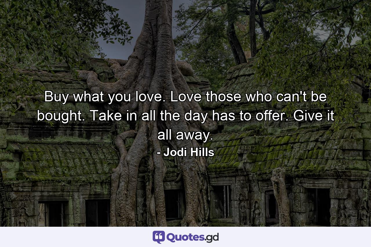 Buy what you love. Love those who can't be bought. Take in all the day has to offer. Give it all away. - Quote by Jodi Hills