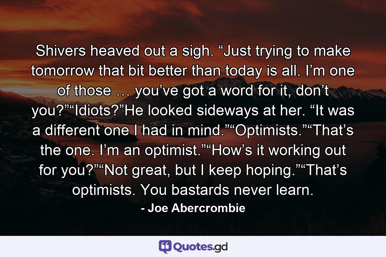 Shivers heaved out a sigh. “Just trying to make tomorrow that bit better than today is all. I’m one of those … you’ve got a word for it, don’t you?”“Idiots?”He looked sideways at her. “It was a different one I had in mind.”“Optimists.”“That’s the one. I’m an optimist.”“How’s it working out for you?”“Not great, but I keep hoping.”“That’s optimists. You bastards never learn. - Quote by Joe Abercrombie