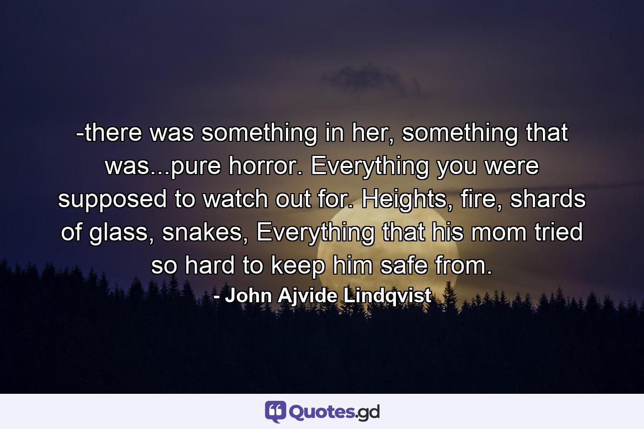 -there was something in her, something that was...pure horror. Everything you were supposed to watch out for. Heights, fire, shards of glass, snakes, Everything that his mom tried so hard to keep him safe from. - Quote by John Ajvide Lindqvist