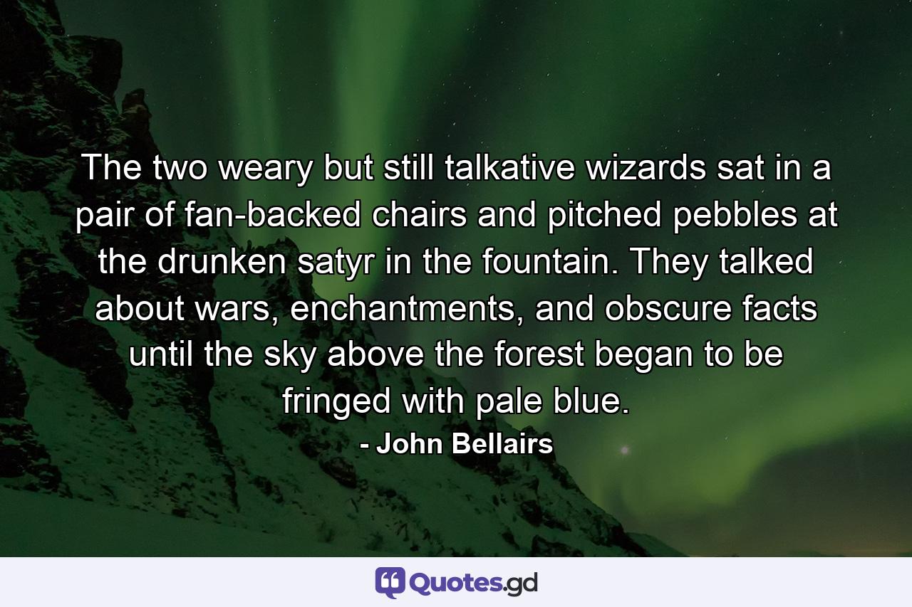The two weary but still talkative wizards sat in a pair of fan-backed chairs and pitched pebbles at the drunken satyr in the fountain. They talked about wars, enchantments, and obscure facts until the sky above the forest began to be fringed with pale blue. - Quote by John Bellairs