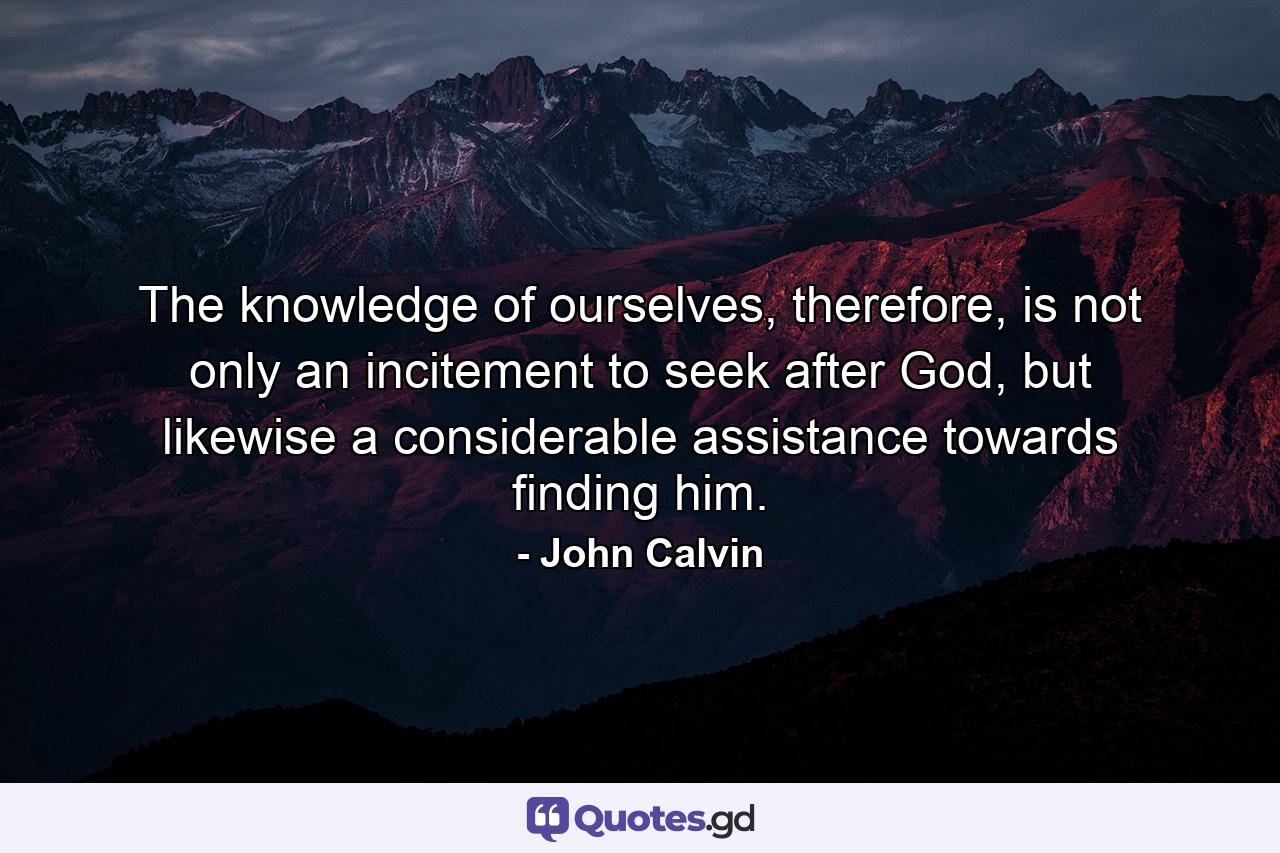 The knowledge of ourselves, therefore, is not only an incitement to seek after God, but likewise a considerable assistance towards finding him. - Quote by John Calvin