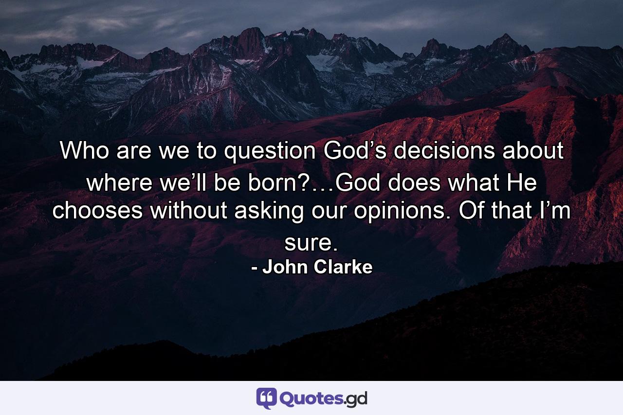 Who are we to question God’s decisions about where we’ll be born?…God does what He chooses without asking our opinions. Of that I’m sure. - Quote by John Clarke
